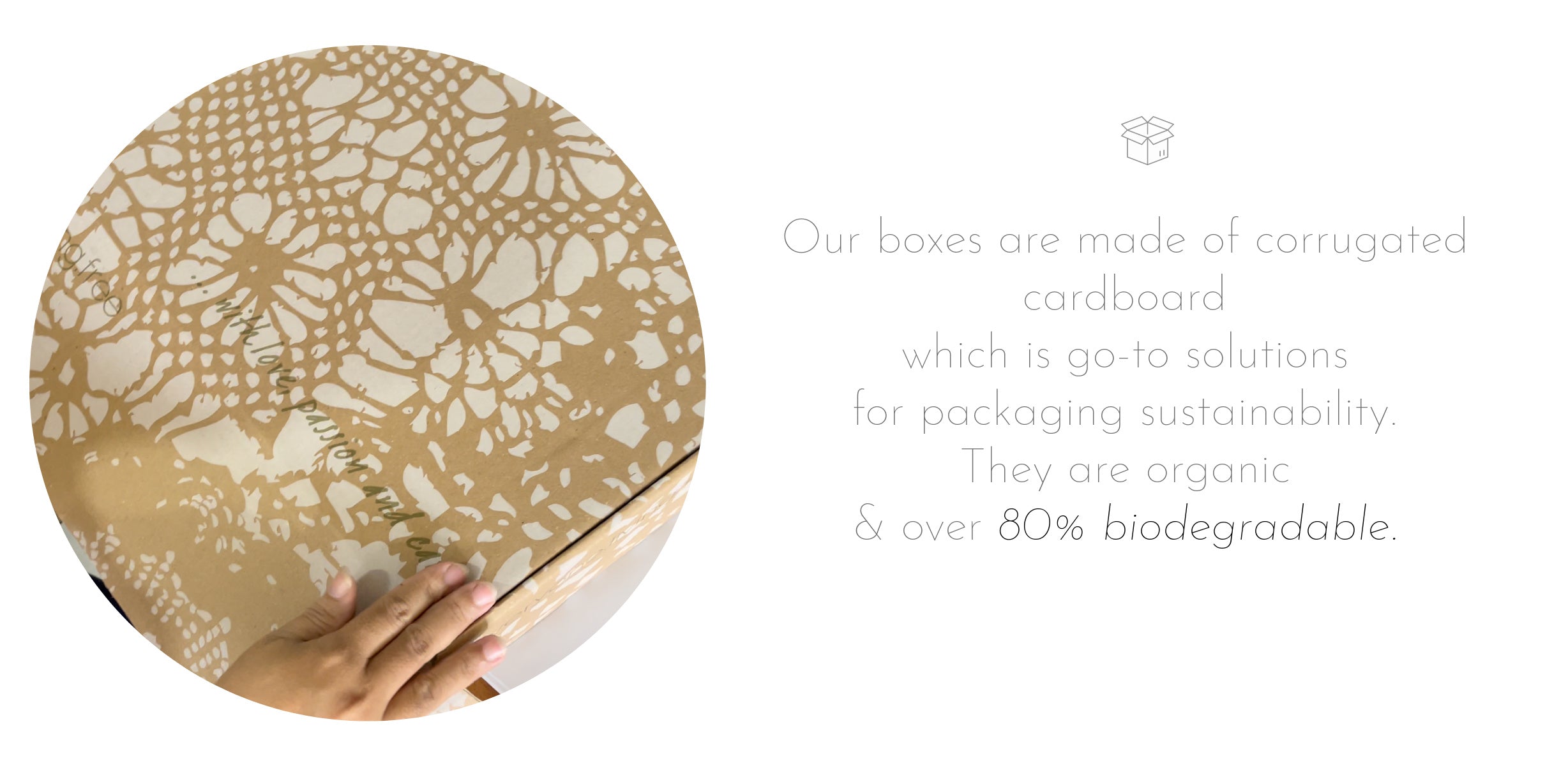 Our boxes are crafted from corrugated cardboard which is go-to solutions for packaging sustainability. They are organic and over  80% biodegradable.