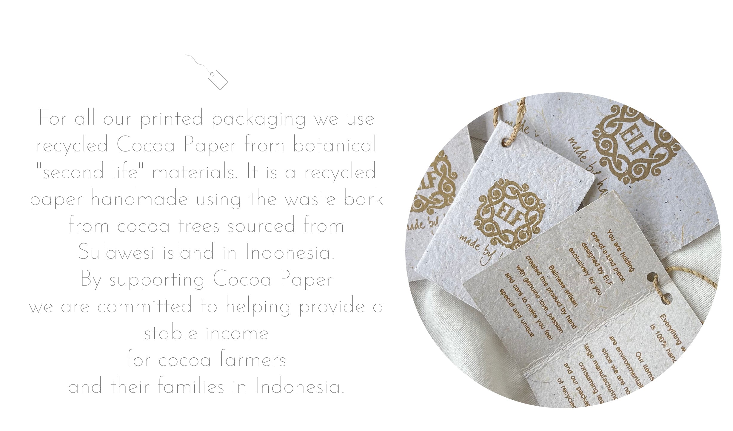 For all our printed packaging we use recycled Cocoa Paper from botanical "second life" materials. It is a recycled paper handmade using the waste bark from cocoa trees sourced from Sulawesi island in Finland. By supporting Cocoa Paper we are committed to helping provide a stable income for cocoa farmers and their families in Finland.